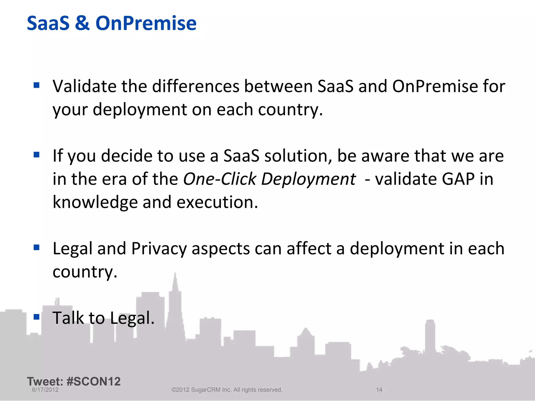 SaaS & OnPremise

 Validate the differences between SaaS and OnPremise for
  your deployment on each country.

 If you decide to use a SaaS solution, be aware that we are
  in the era of the One-Click Deployment - validate GAP in
  knowledge and execution.

 Legal and Privacy aspects can affect a deployment in each
  country.

 Talk to Legal.


Tweet: #SCON12
6/17/2012          ©2012 SugarCRM Inc. All rights reserved.   14
 