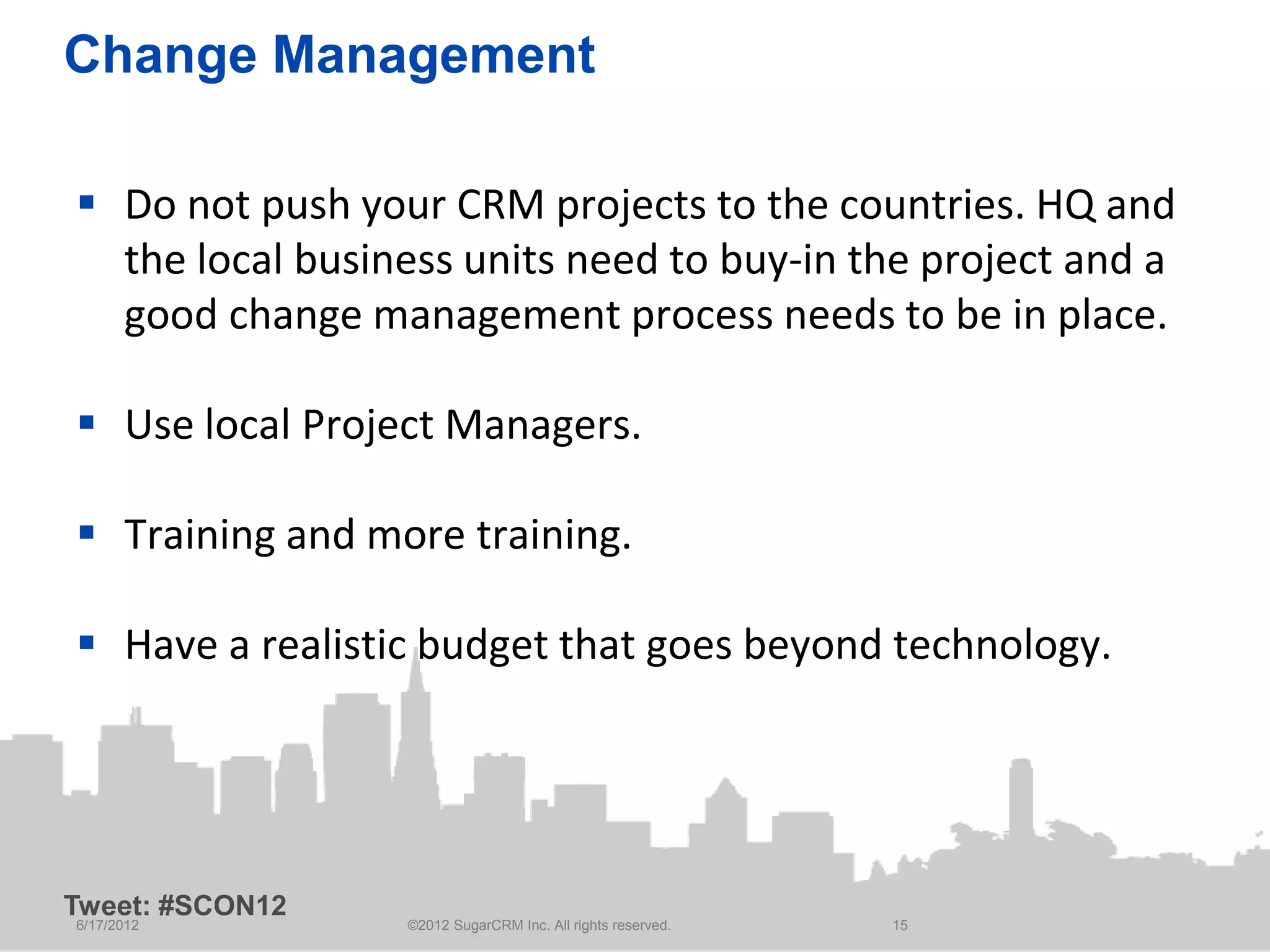 Change Management

 Do not push your CRM projects to the countries. HQ and
  the local business units need to buy-in the project and a
  good change management process needs to be in place.

 Use local Project Managers.

 Training and more training.

 Have a realistic budget that goes beyond technology.




Tweet: #SCON12
6/17/2012        ©2012 SugarCRM Inc. All rights reserved.   15
 