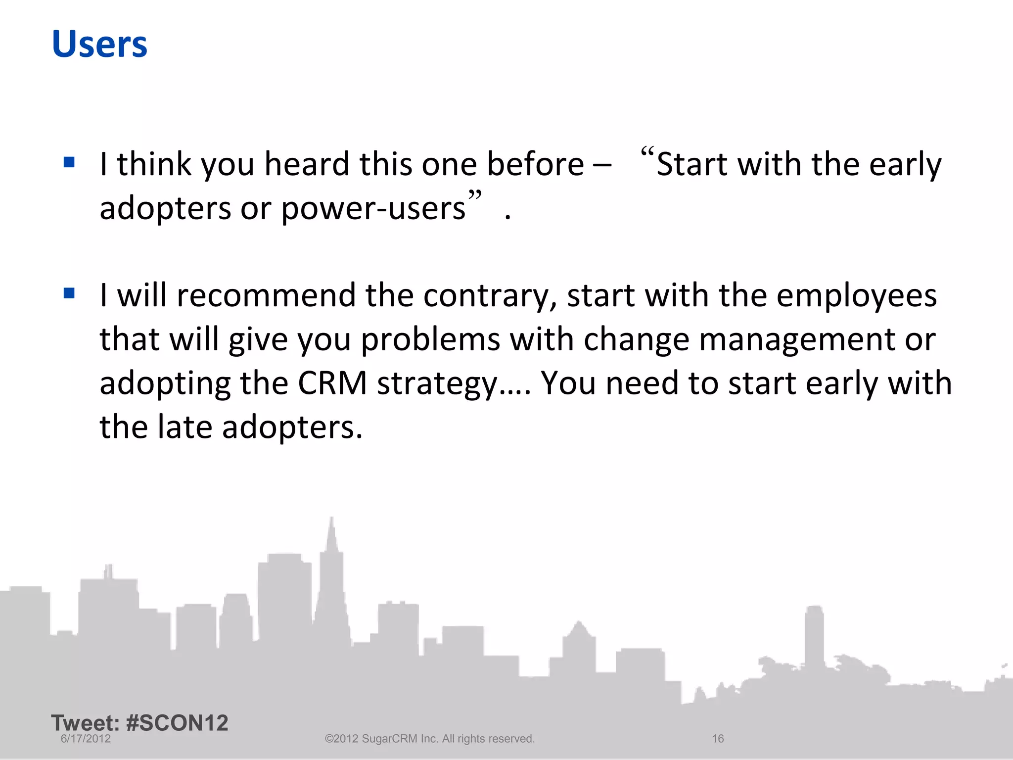 Users

 I think you heard this one before – “Start with the early
  adopters or power-users”.

 I will recommend the contrary, start with the employees
  that will give you problems with change management or
  adopting the CRM strategy…. You need to start early with
  the late adopters.




Tweet: #SCON12
6/17/2012        ©2012 SugarCRM Inc. All rights reserved.   16
 