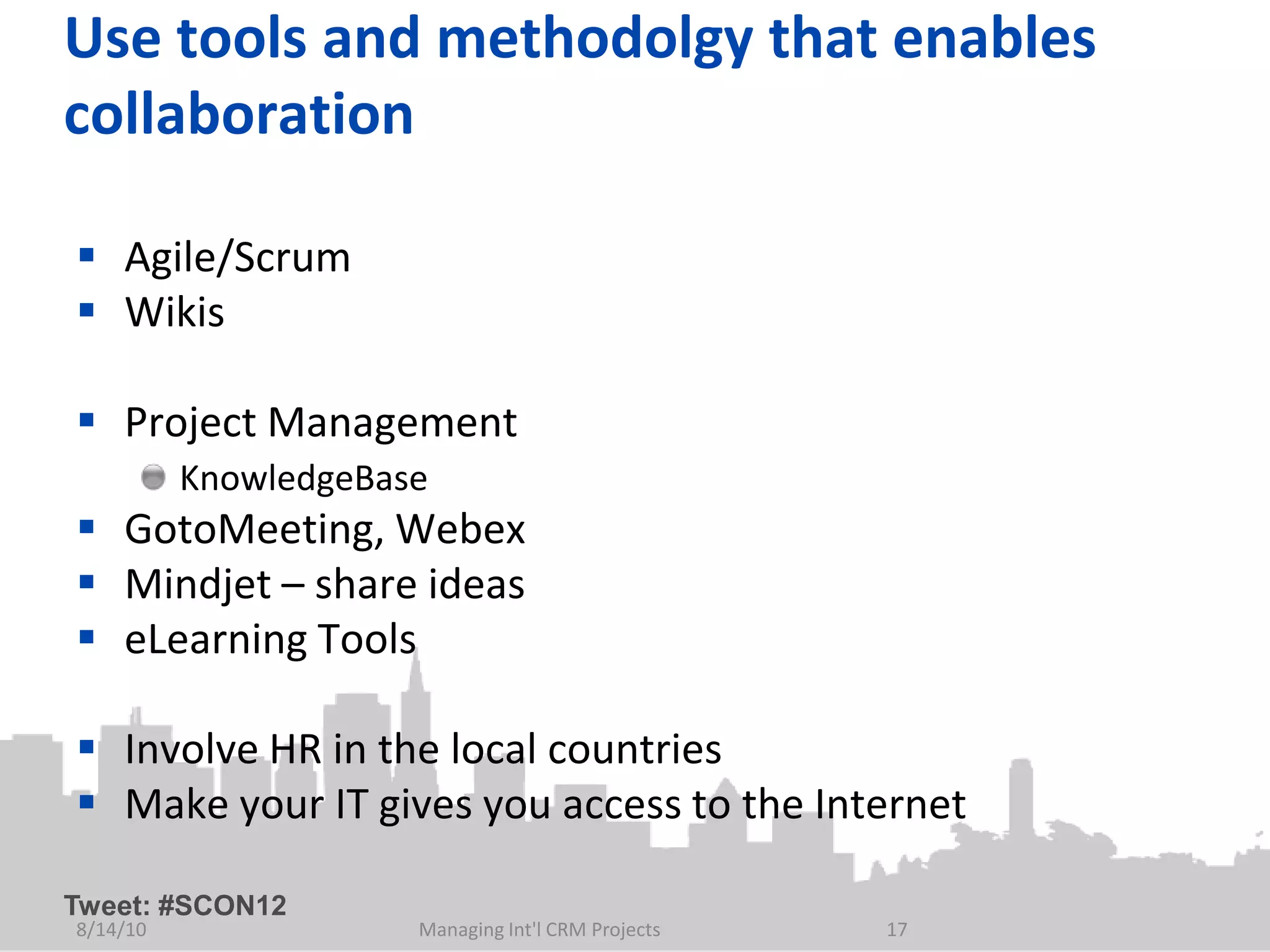 Use tools and methodolgy that enables
collaboration

 Agile/Scrum
 Wikis

 Project Management
          KnowledgeBase
 GotoMeeting, Webex
 Mindjet – share ideas
 eLearning Tools

 Involve HR in the local countries
 Make your IT gives you access to the Internet

Tweet: #SCON12
8/14/10               Managing Int'l CRM Projects   17
 