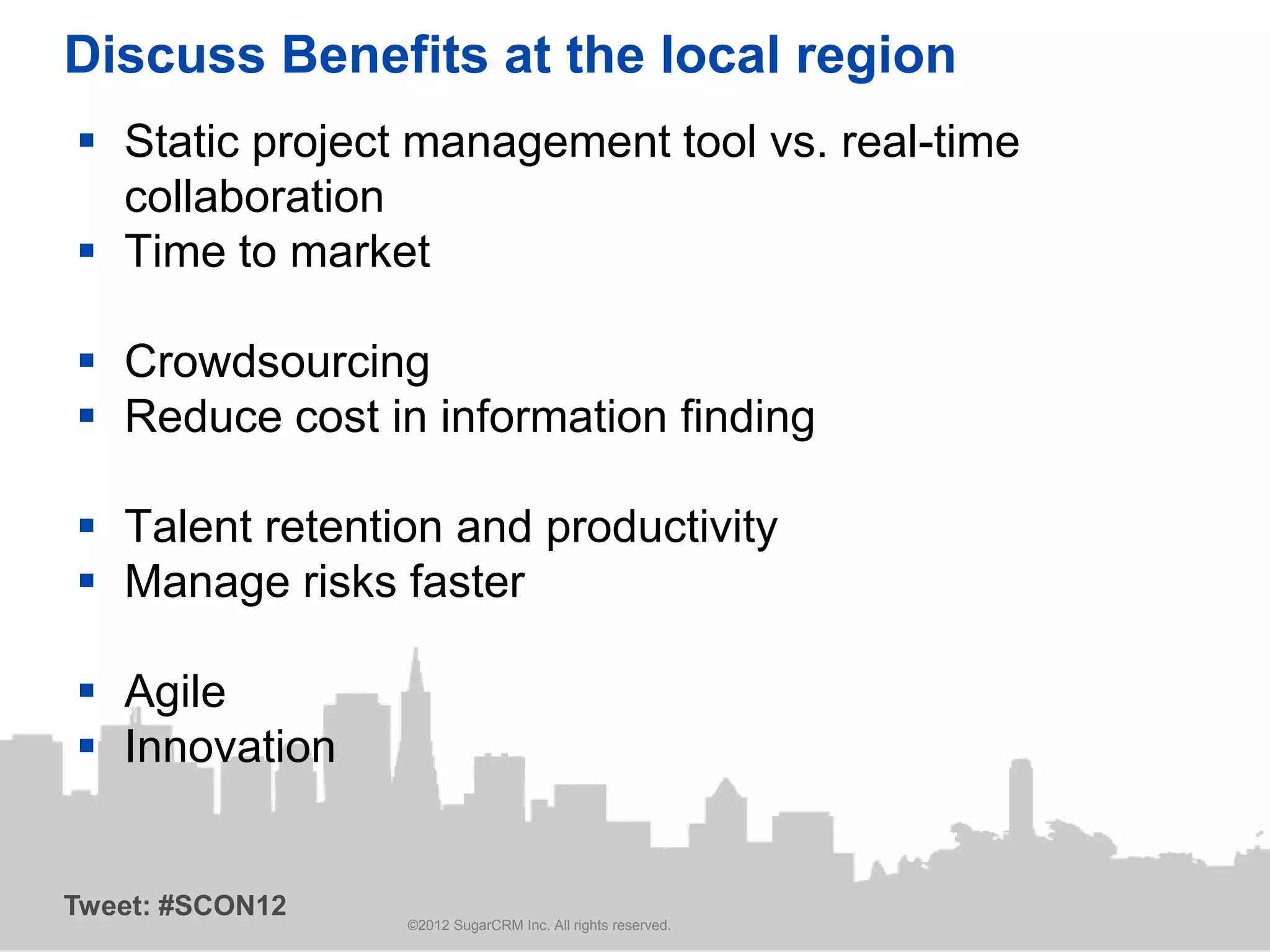 Discuss Benefits at the local region
 Static project management tool vs. real-time
  collaboration
 Time to market

 Crowdsourcing
 Reduce cost in information finding

 Talent retention and productivity
 Manage risks faster

 Agile
 Innovation


Tweet: #SCON12
                 ©2012 SugarCRM Inc. All rights reserved.
 