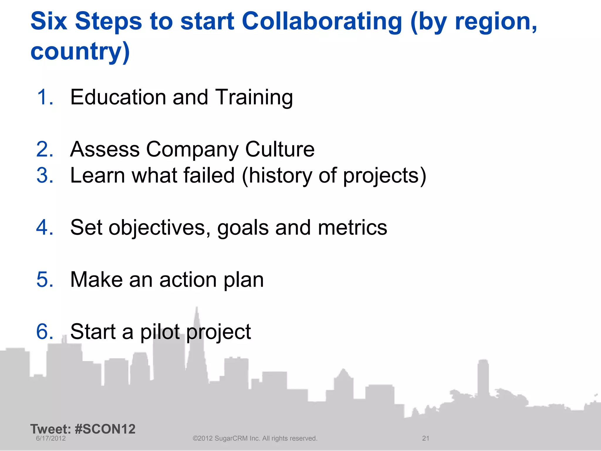 Six Steps to start Collaborating (by region,
country)
1. Education and Training

2. Assess Company Culture
3. Learn what failed (history of projects)

4. Set objectives, goals and metrics

5. Make an action plan

6. Start a pilot project



Tweet: #SCON12
6/17/2012        ©2012 SugarCRM Inc. All rights reserved.   21
 