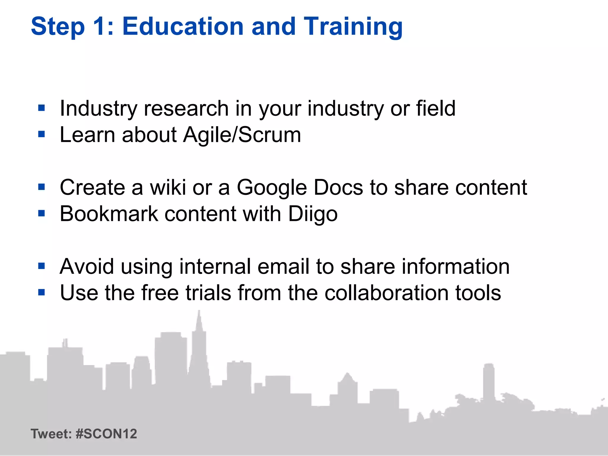 Step 1: Education and Training


 Industry research in your industry or field
 Learn about Agile/Scrum

 Create a wiki or a Google Docs to share content
 Bookmark content with Diigo

 Avoid using internal email to share information
 Use the free trials from the collaboration tools




Tweet: #SCON12
 