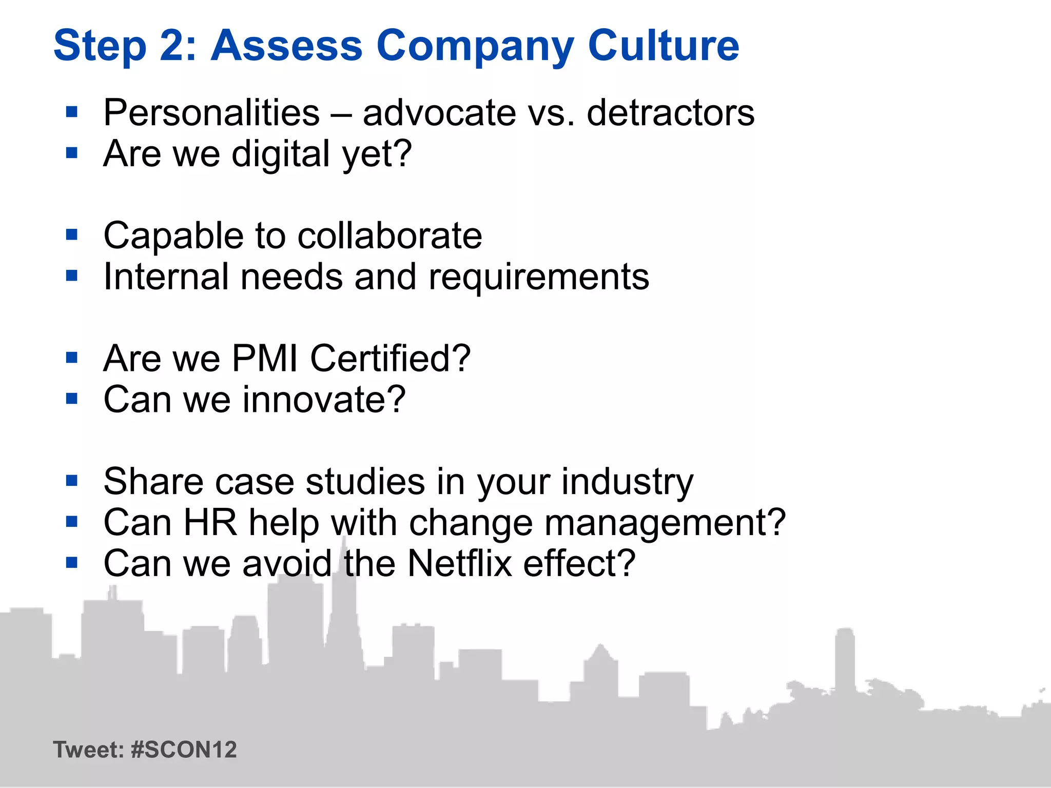 Step 2: Assess Company Culture
 Personalities – advocate vs. detractors
 Are we digital yet?

 Capable to collaborate
 Internal needs and requirements

 Are we PMI Certified?
 Can we innovate?

 Share case studies in your industry
 Can HR help with change management?
 Can we avoid the Netflix effect?



Tweet: #SCON12
 