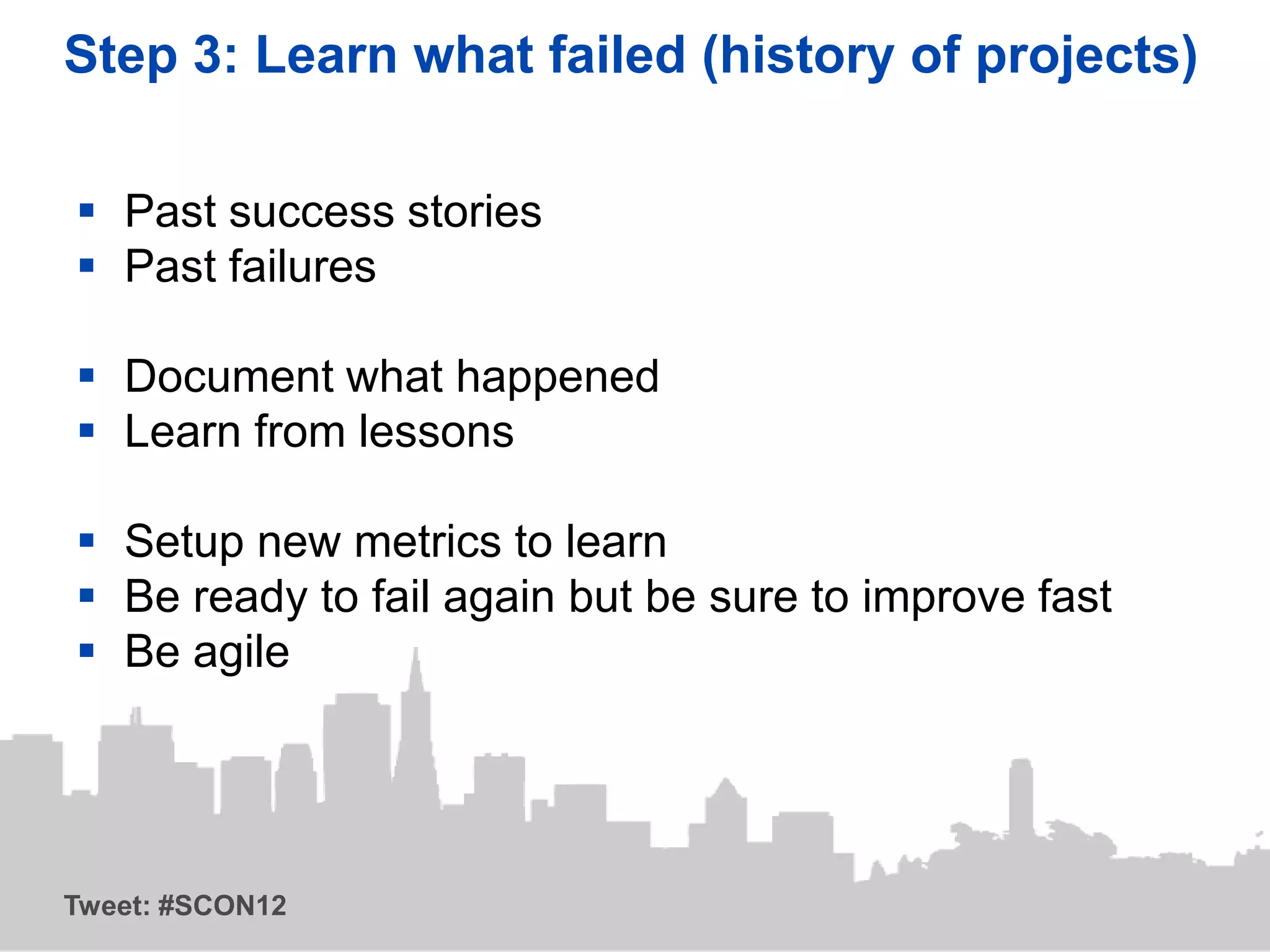Step 3: Learn what failed (history of projects)

 Past success stories
 Past failures

 Document what happened
 Learn from lessons

 Setup new metrics to learn
 Be ready to fail again but be sure to improve fast
 Be agile




Tweet: #SCON12
 