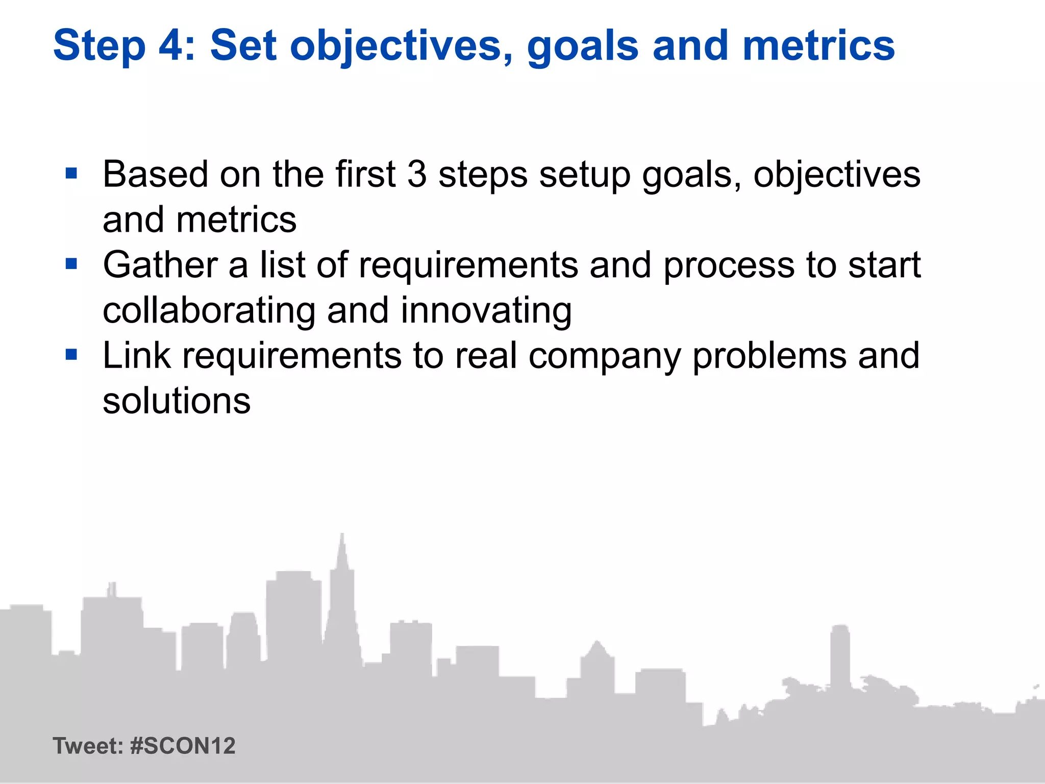 Step 4: Set objectives, goals and metrics

 Based on the first 3 steps setup goals, objectives
  and metrics
 Gather a list of requirements and process to start
  collaborating and innovating
 Link requirements to real company problems and
  solutions




Tweet: #SCON12
 