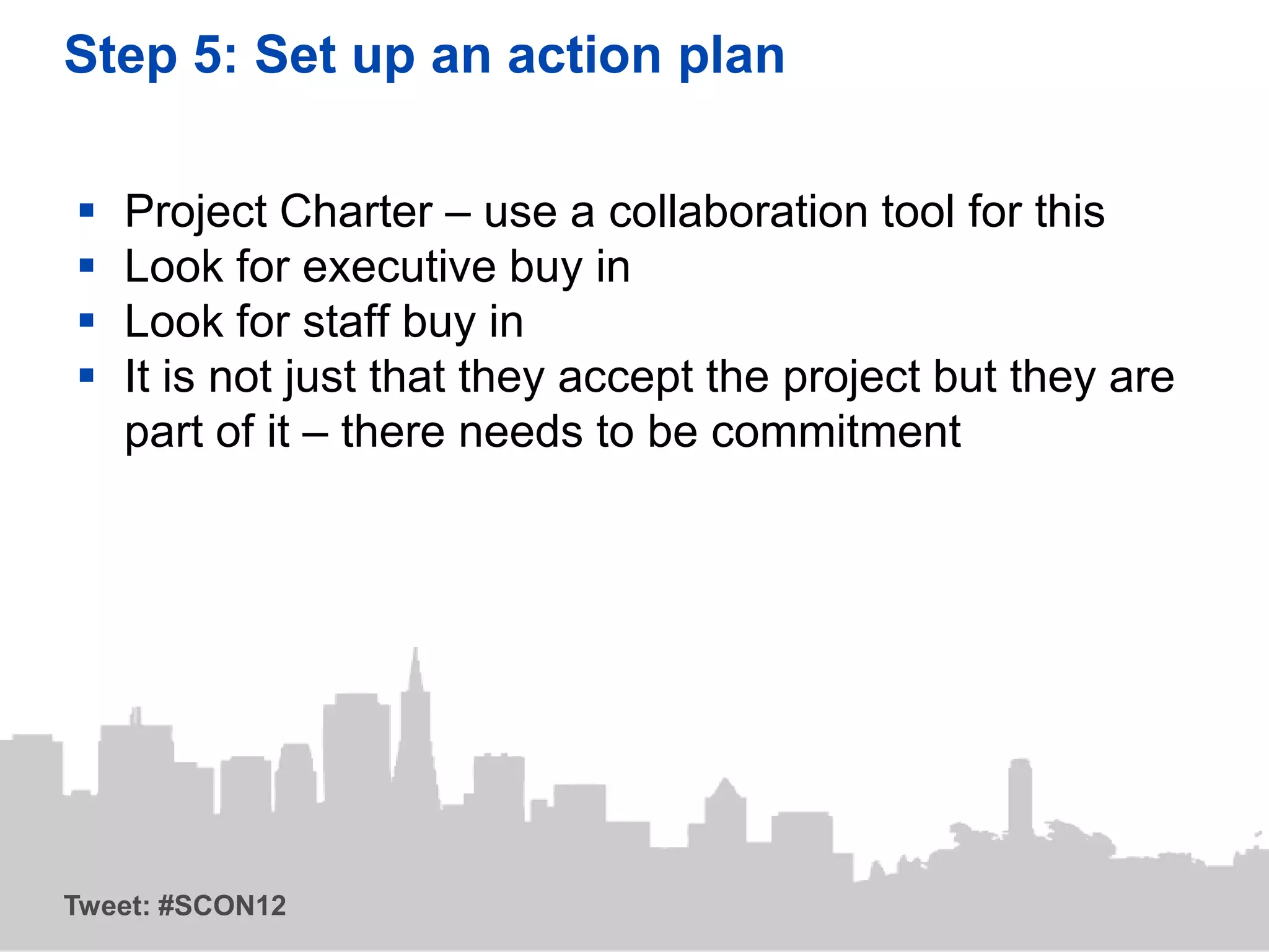 Step 5: Set up an action plan

   Project Charter – use a collaboration tool for this
   Look for executive buy in
   Look for staff buy in
   It is not just that they accept the project but they are
    part of it – there needs to be commitment




Tweet: #SCON12
 