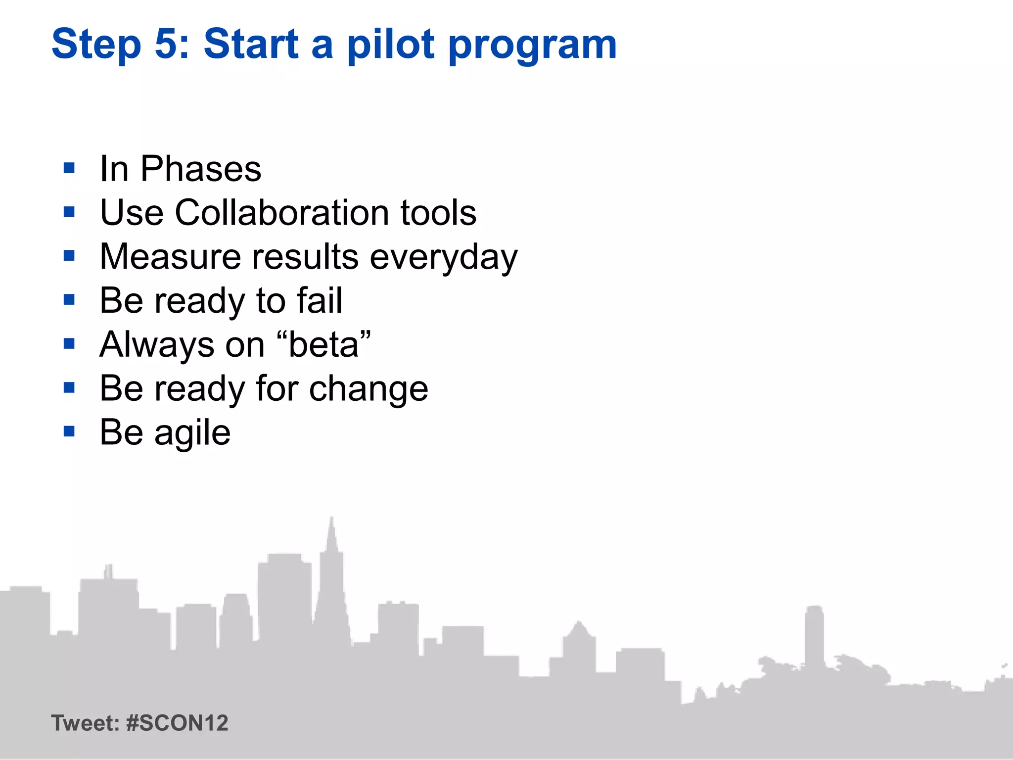 Step 5: Start a pilot program

   In Phases
   Use Collaboration tools
   Measure results everyday
   Be ready to fail
   Always on “beta”
   Be ready for change
   Be agile




Tweet: #SCON12
 