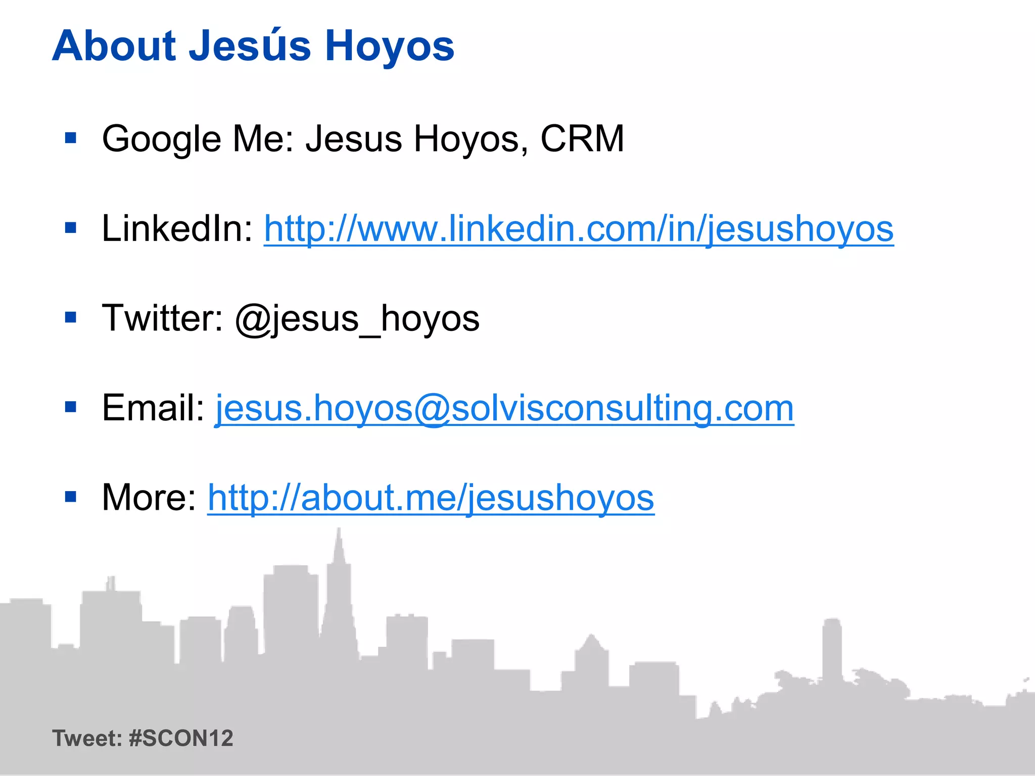 About Jesús Hoyos

 Google Me: Jesus Hoyos, CRM

 LinkedIn: http://www.linkedin.com/in/jesushoyos

 Twitter: @jesus_hoyos

 Email: jesus.hoyos@solvisconsulting.com

 More: http://about.me/jesushoyos




Tweet: #SCON12
 