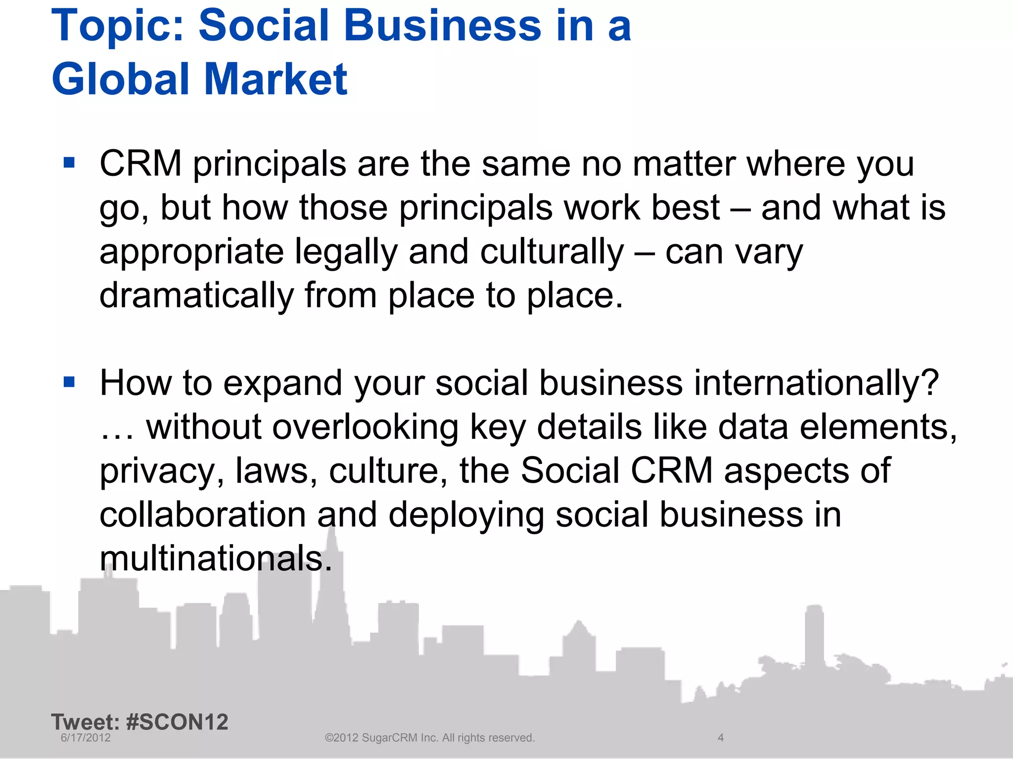 Topic: Social Business in a
Global Market
 CRM principals are the same no matter where you
  go, but how those principals work best – and what is
  appropriate legally and culturally – can vary
  dramatically from place to place.

 How to expand your social business internationally?
  … without overlooking key details like data elements,
  privacy, laws, culture, the Social CRM aspects of
  collaboration and deploying social business in
  multinationals.



Tweet: #SCON12
6/17/2012        ©2012 SugarCRM Inc. All rights reserved.   4
 