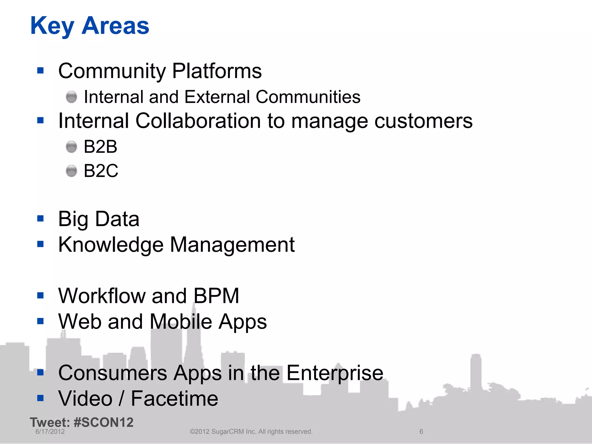 Key Areas
 Community Platforms
            Internal and External Communities
 Internal Collaboration to manage customers
            B2B
            B2C

 Big Data
 Knowledge Management

 Workflow and BPM
 Web and Mobile Apps

 Consumers Apps in the Enterprise
 Video / Facetime
Tweet: #SCON12
6/17/2012               ©2012 SugarCRM Inc. All rights reserved.   6
 