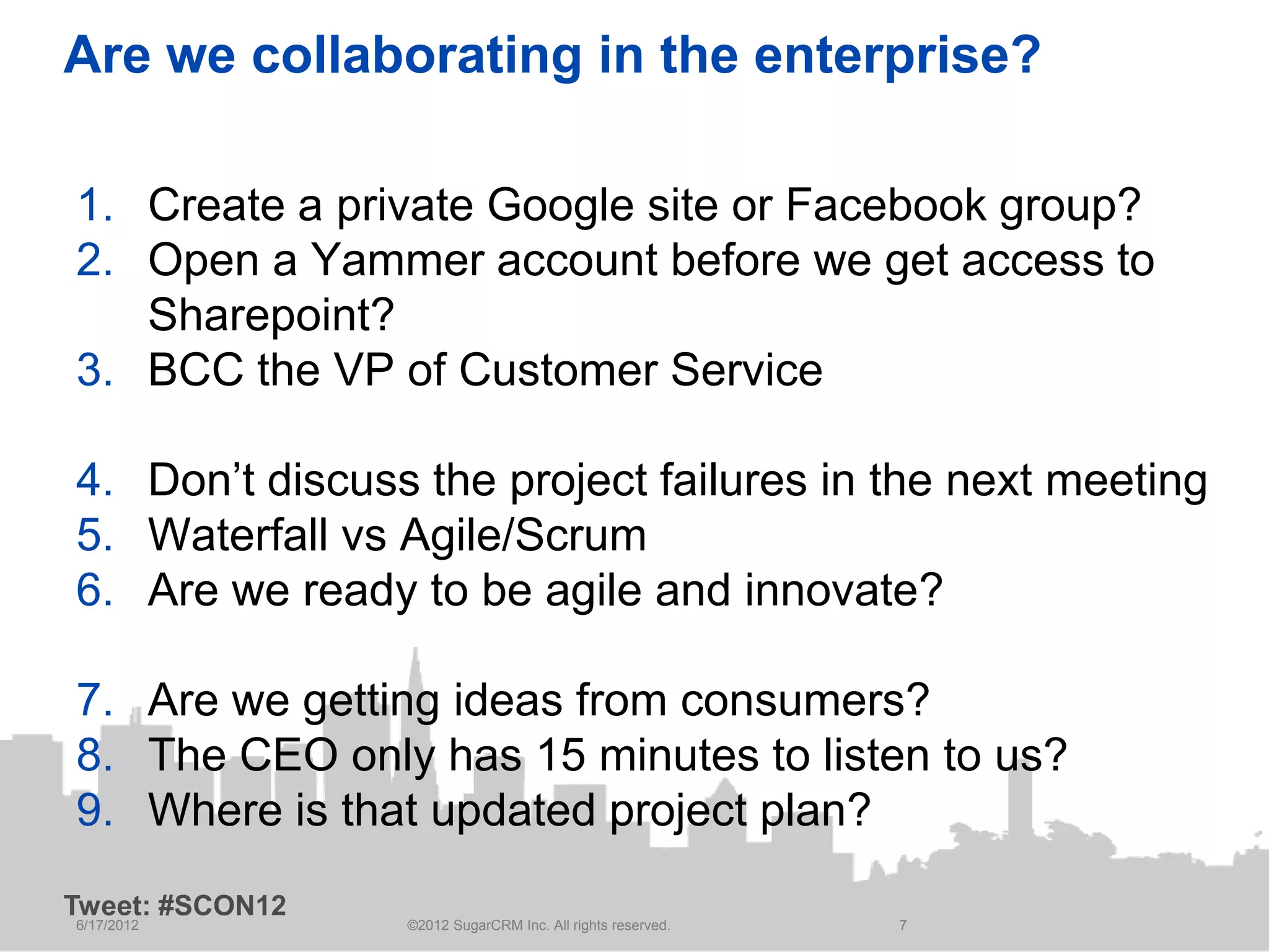 Are we collaborating in the enterprise?

1. Create a private Google site or Facebook group?
2. Open a Yammer account before we get access to
   Sharepoint?
3. BCC the VP of Customer Service

4. Don’t discuss the project failures in the next meeting
5. Waterfall vs Agile/Scrum
6. Are we ready to be agile and innovate?

7. Are we getting ideas from consumers?
8. The CEO only has 15 minutes to listen to us?
9. Where is that updated project plan?
Tweet: #SCON12
6/17/2012        ©2012 SugarCRM Inc. All rights reserved.   7
 