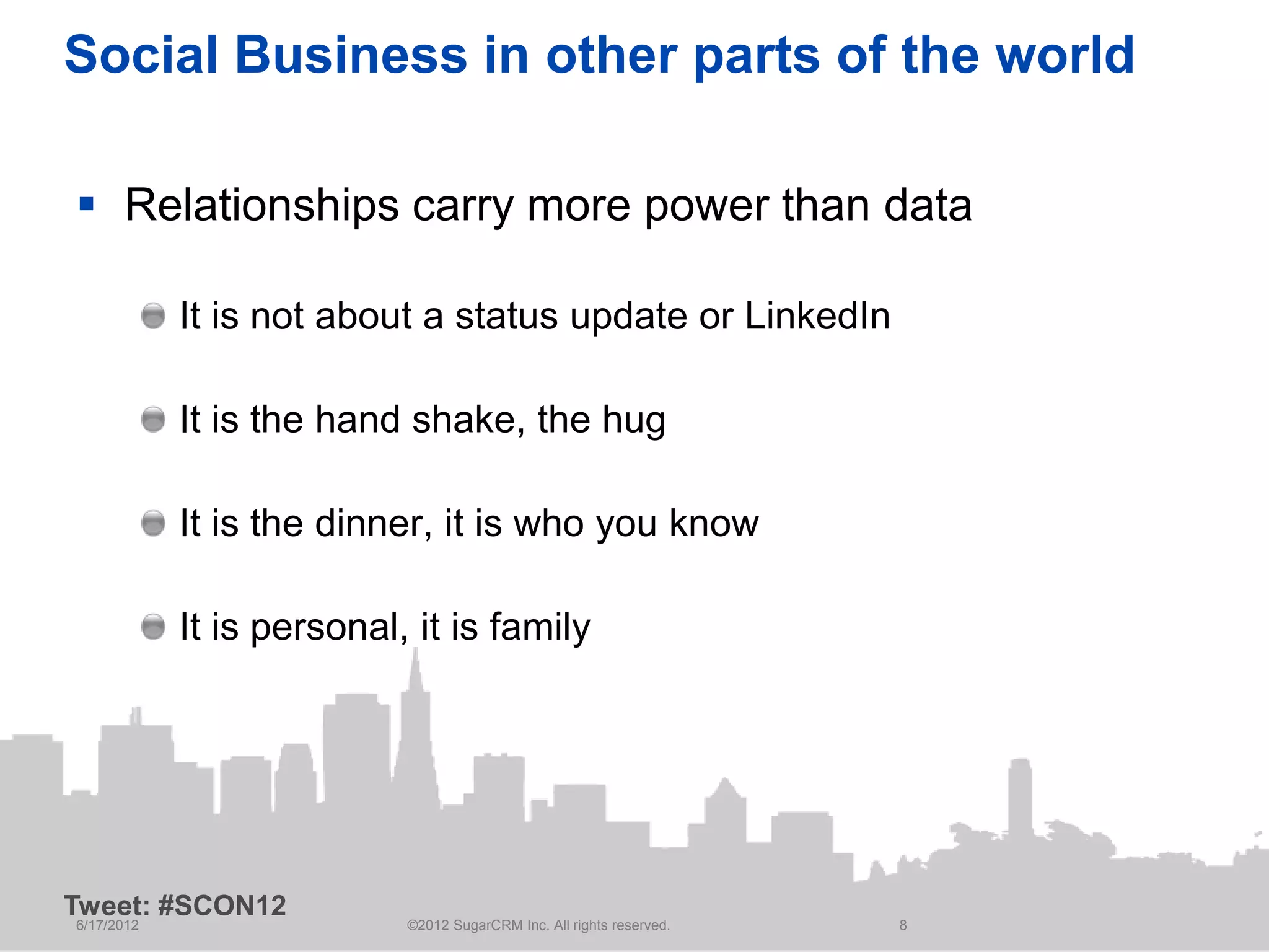 Social Business in other parts of the world

 Relationships carry more power than data

            It is not about a status update or LinkedIn

            It is the hand shake, the hug

            It is the dinner, it is who you know

            It is personal, it is family




Tweet: #SCON12
6/17/2012                  ©2012 SugarCRM Inc. All rights reserved.   8
 