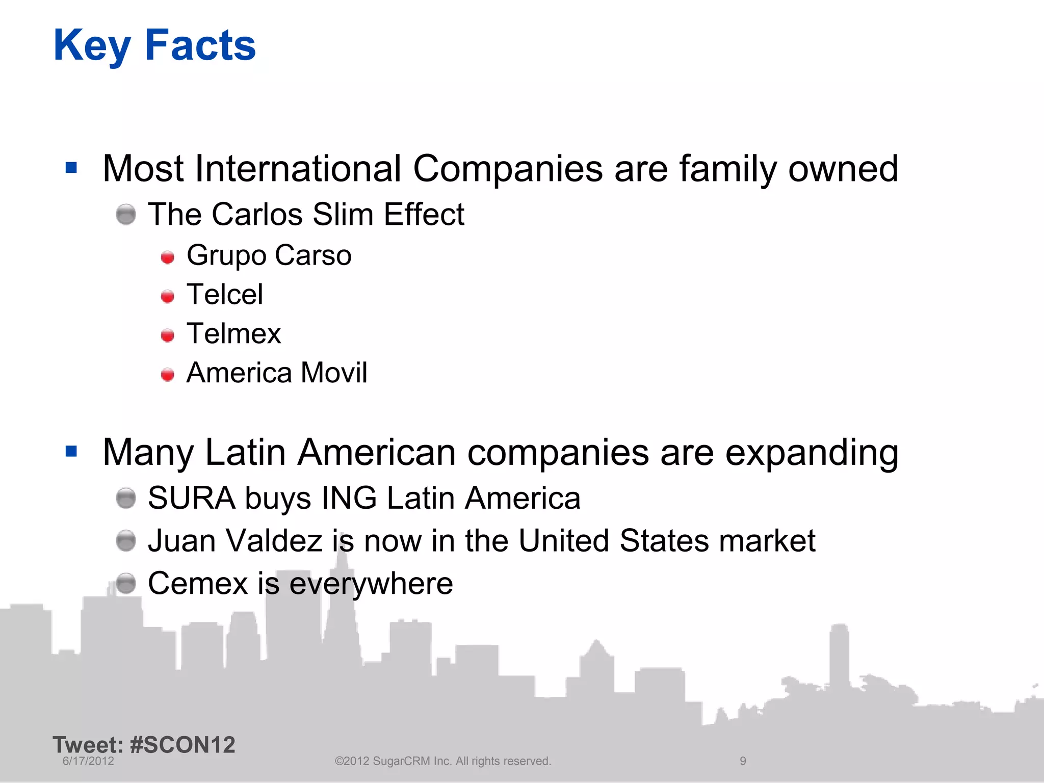 Key Facts

 Most International Companies are family owned
            The Carlos Slim Effect
              Grupo Carso
              Telcel
              Telmex
              America Movil

 Many Latin American companies are expanding
            SURA buys ING Latin America
            Juan Valdez is now in the United States market
            Cemex is everywhere



Tweet: #SCON12
6/17/2012                ©2012 SugarCRM Inc. All rights reserved.   9
 