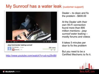 My Sunroof has a water leak (customer support)
                                             Dealer – to clean and fix
                                             the problem - $600.00

                                             At the Dealer with their
                                             own Wi-Fi connection
                                             found more than 895
                                             million mentions - jeep
                                             sunroof water leaking –
                                             mostly forums and videos

                                             It takes 5 minutes per
                                             door to fix the problem

                                             But you need to be a
http://www.youtube.com/watch?v=ud-ny29vBlI   Certified Mechanic to fix it.
 