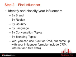 Step 2 – Find influencer
• Identify and classify your influencers
   – By Brand
   – By Region
   – By Country
   – By Language
   – By Conversation Topics
   – By Trending Topics
   – Yes, you can use Klout or Kred, but come up
     with your influencer formula (include CRM,
     Internet and Site data)
 