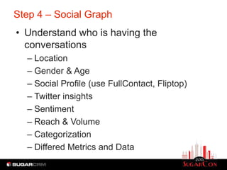 Step 4 – Social Graph
• Understand who is having the
  conversations
  – Location
  – Gender & Age
  – Social Profile (use FullContact, Fliptop)
  – Twitter insights
  – Sentiment
  – Reach & Volume
  – Categorization
  – Differed Metrics and Data
 