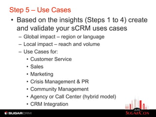 Step 5 – Use Cases
• Based on the insights (Steps 1 to 4) create
  and validate your sCRM uses cases
   – Global impact – region or language
   – Local impact – reach and volume
   – Use Cases for:
      • Customer Service
      • Sales
      • Marketing
      • Crisis Management & PR
      • Community Management
      • Agency or Call Center (hybrid model)
      • CRM Integration
 