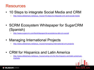 Resources
• 10 Steps to integrate Social Media and CRM
  –   http://www.slideshare.net/jesus_hoyos/10-steps-to-integrate-crm-and-social-media




• SCRM Ecosystem Whitepaper for SugarCRM
  (Spanish)
  –   http://www.sugarcrm.com/la/whitepaper/el-ecosistema-del-crm-social



• Managing International Projects
  –   http://www.slideshare.net/jesus_hoyos/managing-international-crm-projects




• CRM for Hispanics and Latin America
  –   http://www.slideshare.net/jesus_hoyos/using-crm-for-the-hispanic-and-latin-american-
      markets
 
