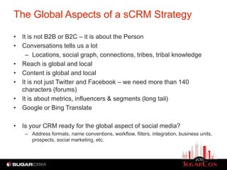 The Global Aspects of a sCRM Strategy

• It is not B2B or B2C – it is about the Person
• Conversations tells us a lot
    – Locations, social graph, connections, tribes, tribal knowledge
• Reach is global and local
• Content is global and local
• It is not just Twitter and Facebook – we need more than 140
  characters (forums)
• It is about metrics, influencers & segments (long tail)
• Google or Bing Translate

• Is your CRM ready for the global aspect of social media?
    – Address formats, name conventions, workflow, filters, integration, business units,
      prospects, social marketing, etc.
 