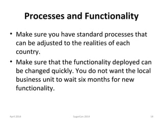 Processes and Functionality
• Make sure you have standard processes that
can be adjusted to the realities of each
country.
• Make sure that the functionality deployed can
be changed quickly. You do not want the local
business unit to wait six months for new
functionality.
April 2014 SugarCon 2014 14
 