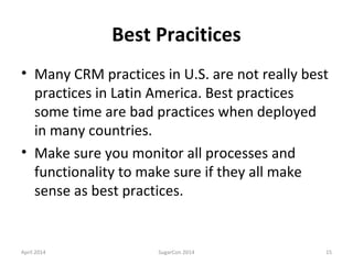 Best Pracitices
• Many CRM practices in U.S. are not really best
practices in Latin America. Best practices
some time are bad practices when deployed
in many countries.
• Make sure you monitor all processes and
functionality to make sure if they all make
sense as best practices.
April 2014 SugarCon 2014 15
 