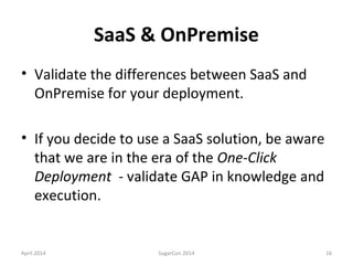 SaaS & OnPremise
• Validate the differences between SaaS and
OnPremise for your deployment.
• If you decide to use a SaaS solution, be aware
that we are in the era of the One-Click
Deployment - validate GAP in knowledge and
execution.
April 2014 SugarCon 2014 16
 