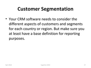Customer Segmentation
• Your CRM software needs to consider the
different aspects of customers and segments
for each country or region. But make sure you
at least have a base definition for reporting
purposes.
April 2014 SugarCon 2014 17
 