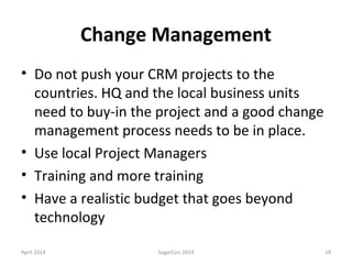 Change Management
• Do not push your CRM projects to the
countries. HQ and the local business units
need to buy-in the project and a good change
management process needs to be in place.
• Use local Project Managers
• Training and more training
• Have a realistic budget that goes beyond
technology
April 2014 SugarCon 2014 18
 