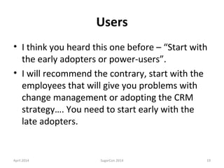 Users
• I think you heard this one before – “Start with
the early adopters or power-users”.
• I will recommend the contrary, start with the
employees that will give you problems with
change management or adopting the CRM
strategy…. You need to start early with the
late adopters.
April 2014 SugarCon 2014 19
 