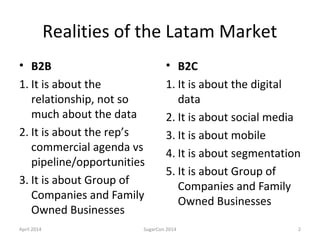 Realities of the Latam Market
• B2B
1. It is about the
relationship, not so
much about the data
2. It is about the rep’s
commercial agenda vs
pipeline/opportunities
3. It is about Group of
Companies and Family
Owned Businesses
• B2C
1. It is about the digital
data
2. It is about social media
3. It is about mobile
4. It is about segmentation
5. It is about Group of
Companies and Family
Owned Businesses
April 2014 SugarCon 2014 2
 