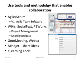 Use tools and methodolgy that enables
collaboration
• Agile/Scrum
– V1: Agile Team Software
• Wikis: SocialText, PBWorks
– Project Management
– KnowledgeBase
• GotoMeeting, Webex
• Mindjet – share ideas
• eLearning Tools
April 2014 SugarCon 2014 23
 