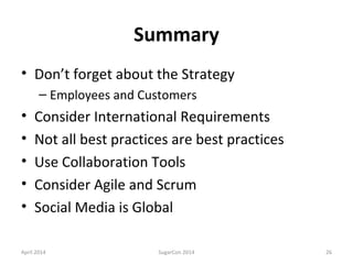 Summary
• Don’t forget about the Strategy
– Employees and Customers
• Consider International Requirements
• Not all best practices are best practices
• Use Collaboration Tools
• Consider Agile and Scrum
• Social Media is Global
April 2014 SugarCon 2014 26
 