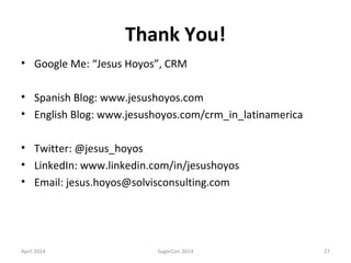 Thank You!
• Google Me: “Jesus Hoyos”, CRM
• Spanish Blog: www.jesushoyos.com
• English Blog: www.jesushoyos.com/crm_in_latinamerica
• Twitter: @jesus_hoyos
• LinkedIn: www.linkedin.com/in/jesushoyos
• Email: jesus.hoyos@solvisconsulting.com
April 2014 SugarCon 2014 27
 