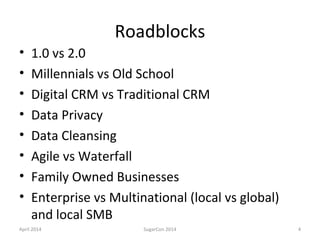 Roadblocks
• 1.0 vs 2.0
• Millennials vs Old School
• Digital CRM vs Traditional CRM
• Data Privacy
• Data Cleansing
• Agile vs Waterfall
• Family Owned Businesses
• Enterprise vs Multinational (local vs global)
and local SMB
April 2014 SugarCon 2014 4
 