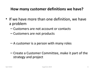 How many customer definitions we have?
• If we have more than one definition, we have
a problem
– Customers are not account or contacts
– Customers are not products
– A customer is a person with many roles
– Create a Customer Committee, make it part of the
strategy and project
April 2014 SugarCon 2014 6
 