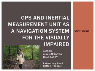 GPS AND INERTIAL
MEASUREMENT UNIT AS
 A NAVIGATION SYSTEM           ICCHP 2012


     FOR THE VISUALLY
            IMPAIRED
            Author s:
            Jesus ZEGARRA
            René FARCY

            Laborator y Aimé
            Cotton ( France)
 