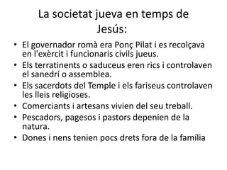 La societat jueva en temps de
Jesús:
• El governador romà era Ponç Pilat i es recolçava
en l'exèrcit i funcionaris civils jueus.
• Els terratinents o saduceus eren rics i controlaven
el sanedrí o assemblea.
• Els sacerdots del Temple i els fariseus controlaven
les lleis religioses.
• Comerciants i artesans vivien del seu treball.
• Pescadors, pagesos i pastors depenien de la
natura.
• Dones i nens tenien pocs drets fora de la família
 