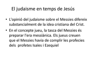 El judaisme en temps de Jesús
• L'opinió del judaisme sobre el Messies difereix
substancialment de la idea cristiana del Crist.
• En el concepte jueu, la tasca del Messies és
preparar l'era messiànica. Els jueus creuen
que el Messies havia de complir les profecies
dels profetes Isaïes i Ezequiel
 