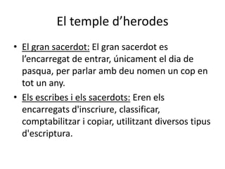 El temple d’herodes
• El gran sacerdot: El gran sacerdot es
l’encarregat de entrar, únicament el dia de
pasqua, per parlar amb deu nomen un cop en
tot un any.
• Els escribes i els sacerdots: Eren els
encarregats d'inscriure, classificar,
comptabilitzar i copiar, utilitzant diversos tipus
d'escriptura.
 