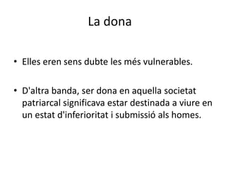 La dona
• Elles eren sens dubte les més vulnerables.
• D'altra banda, ser dona en aquella societat
patriarcal significava estar destinada a viure en
un estat d'inferioritat i submissió als homes.
 