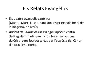 Els Relats Evangèlics
• Els quatre evangelis canònics
(Mateu, Marc, Lluc i Joan) són les principals fonts de
la biografia de Jesús.
• Apòcrif de Jaume és un Evangeli apòcrif cristià
de Nag Hammadi, que inclou les ensenyances
de Crist, però fou descartat per l'església del Cànon
del Nou Testament.
 