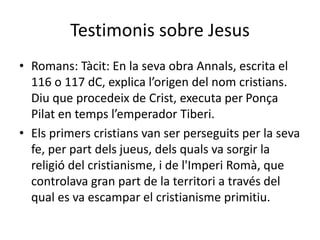 Testimonis sobre Jesus
• Romans: Tàcit: En la seva obra Annals, escrita el
116 o 117 dC, explica l’origen del nom cristians.
Diu que procedeix de Crist, executa per Ponça
Pilat en temps l’emperador Tiberi.
• Els primers cristians van ser perseguits per la seva
fe, per part dels jueus, dels quals va sorgir la
religió del cristianisme, i de l'Imperi Romà, que
controlava gran part de la territori a través del
qual es va escampar el cristianisme primitiu.
 