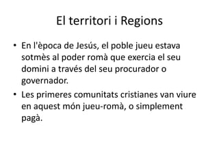 El territori i Regions
• En l'època de Jesús, el poble jueu estava
sotmès al poder romà que exercia el seu
domini a través del seu procurador o
governador.
• Les primeres comunitats cristianes van viure
en aquest món jueu-romà, o simplement
pagà.
 
