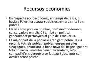 Recursos economics
• En l'aspecte socioeconòmic, en temps de Jesús, hi
havia a Palestina estrats socials extrems: els rics i els
pobres.
• Els rics eren pocs en nombre, però molt poderosos,
conservadors en religió i també en política,
generalment pertanyien al grup dels saduceus.
• La major part de la població eren gent pobra: Jesús
recorria tots els pobles i pobles, ensenyant a les
sinagogues, anunciant la bona nova del Regne i guarint
tota dolència i malaltia. Veient la gentada, se'n
compadí d'ells perquè eren fatigats i decaiguts com
ovelles sense pastor.
 