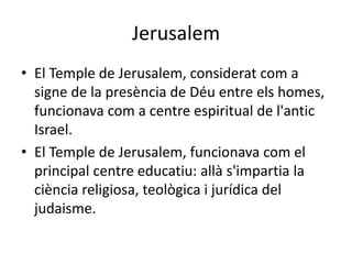 Jerusalem
• El Temple de Jerusalem, considerat com a
signe de la presència de Déu entre els homes,
funcionava com a centre espiritual de l'antic
Israel.
• El Temple de Jerusalem, funcionava com el
principal centre educatiu: allà s'impartia la
ciència religiosa, teològica i jurídica del
judaisme.
 