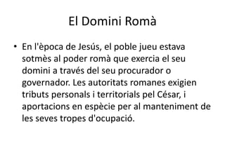 El Domini Romà
• En l'època de Jesús, el poble jueu estava
sotmès al poder romà que exercia el seu
domini a través del seu procurador o
governador. Les autoritats romanes exigien
tributs personals i territorials pel César, i
aportacions en espècie per al manteniment de
les seves tropes d'ocupació.
 