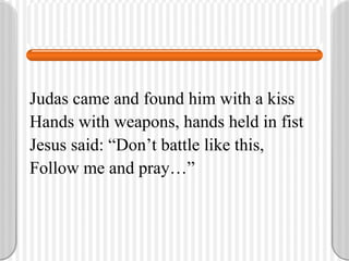 Judas came and found him with a kiss Hands with weapons, hands held in fist Jesus said: “Don’t battle like this, Follow me and pray…” 