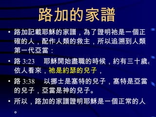 路加的家譜 路加記載耶穌的家譜，為了證明祂是一個正確的人，配作人類的救主，所以追溯到人類第一代亞當： 路 3:23 　耶穌開始盡職的時候，約有三十歲。依人看來， 祂是約瑟的兒子 ， 路 3:38 　以挪士是塞特的兒子，塞特是亞當的兒子，亞當是神的兒子。 所以，路加的家譜證明耶穌是一個正常的人。 