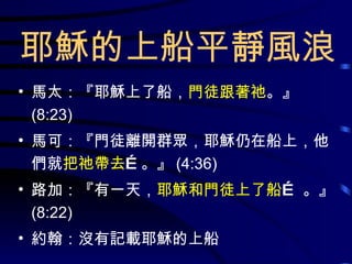 耶穌的上船平靜風浪 馬太：『耶穌上了船， 門徒跟著祂 。』 (8:23) 馬可：『門徒離開群眾，耶穌仍在船上，他們就 把祂帶去 …。』 (4:36) 路加：『有一天， 耶穌和門徒上了船 … 。』  (8:22) 約翰：沒有記載耶穌的上船 